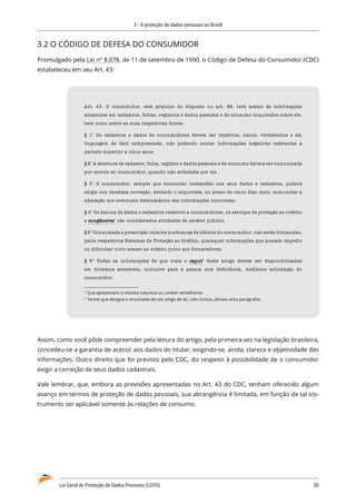 3 - A proteção de dados pessoais no Brasil
Lei Geral de Proteção de Dados Pessoais (LGPD)	 30
3.2 O CÓDIGO DE DEFESA DO CONSUMIDOR
Promulgado pela Lei nº 8.078, de 11 de setembro de 1990, o Código de Defesa do Consumidor (CDC)
estabeleceu em seu Art. 43:
Art. 43. O consumidor, sem prejuízo do disposto no art. 86, terá acesso às informações
existentes em cadastros, fichas, registros e dados pessoais e de consumo arquivados sobre ele,
bem como sobre as suas respectivas fontes.
§ 1° Os cadastros e dados de consumidores devem ser objetivos, claros, verdadeiros e em
linguagem de fácil compreensão, não podendo conter informações negativas referentes a
período superior a cinco anos.
§ 2° A abertura de cadastro, ficha, registro e dados pessoais e de consumo deverá ser comunicada
por escrito ao consumidor, quando não solicitada por ele.
§ 3° O consumidor, sempre que encontrar inexatidão nos seus dados e cadastros, poderá
exigir sua imediata correção, devendo o arquivista, no prazo de cinco dias úteis, comunicar a
alteração aos eventuais destinatários das informações incorretas.
§ 4° Os bancos de dados e cadastros relativos a consumidores, os serviços de proteção ao crédito
e congêneres
congêneres1
são considerados entidades de caráter público.
§ 5° Consumada a prescrição relativa à cobrança de débitos do consumidor, não serão fornecidas,
pelos respectivos Sistemas de Proteção ao Crédito, quaisquer informações que possam impedir
ou dificultar novo acesso ao crédito junto aos fornecedores.
§ 6º Todas as informações de que trata o caput
caput2
deste artigo devem ser disponibilizadas
em formatos acessíveis, inclusive para a pessoa com deficiência, mediante solicitação do
consumidor.
1 
Que apresentam a mesma natureza ou caráter semelhante.
2 
Termo que designa o enunciado de um artigo de lei, com incisos, alíneas e/ou parágrafos.
Assim, como você pôde compreender pela leitura do artigo, pela primeira vez na legislação brasileira,
concedeu-se a garantia de acesso aos dados do titular, exigindo-se, ainda, clareza e objetividade das
informações. Outro direito que foi previsto pelo CDC, diz respeito à possibilidade de o consumidor
exigir a correção de seus dados cadastrais.
Vale lembrar, que, embora as previsões apresentadas no Art. 43 do CDC, tenham oferecido algum
avanço em termos de proteção de dados pessoais, sua abrangência é limitada, em função de tal ins�
trumento ser aplicável somente às relações de consumo.
 