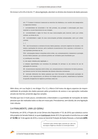 3 - A proteção de dados pessoais no Brasil
Lei Geral de Proteção de Dados Pessoais (LGPD)	 32
Os incisos I a III e VII a X do Art. 7º, dessa legislação, abordam os direitos dos titulares de dados pessoais:
Art. 7º O acesso à internet é essencial ao exercício da cidadania, e ao usuário são assegurados
os seguintes direitos:
I - inviolabilidade da intimidade e da vida privada, sua proteção e indenização pelo dano
material ou moral decorrente de sua violação;
II - inviolabilidade e sigilo do fluxo de suas comunicações pela internet, salvo por ordem
judicial, na forma da lei;
III - inviolabilidade e sigilo de suas comunicações privadas armazenadas, salvo por ordem
judicial;
[...]
VII - não fornecimento a terceiros de seus dados pessoais, inclusive registros de conexão, e de
acesso a aplicações de internet, salvo mediante consentimento livre, expresso e informado ou
nas hipóteses previstas em lei;
VIII - informações claras e completas sobre coleta, uso, armazenamento, tratamento e proteção
de seus dados pessoais, que somente poderão ser utilizados para finalidades que:
a) justifiquem sua coleta;
b) não sejam vedadas pela legislação; e
c) estejam especificadas nos contratos de prestação de serviços ou em termos de uso de
aplicações de internet;
IX - consentimento expresso sobre coleta, uso, armazenamento e tratamento de dados pessoais,
que deverá ocorrer de forma destacada das demais cláusulas contratuais;
X - exclusão definitiva dos dados pessoais que tiver fornecido a determinada aplicação de
internet, a seu requerimento, ao término da relação entre as partes, ressalvadas as hipóteses
de guarda obrigatória de registros previstas nesta Lei;
Além disso, em sua Seção II, nos Artigos 10 a 12, o Marco Civil tratou de alguns aspectos da respon�
sabilidade de proteção dos dados pessoais pelos provedores de acesso e nas operações realizadas
através da Internet, prevendo algumas sanções.
Perceba que isso é muito pouco, considerando a diversidade e a quantidade de transações de dados
pessoais que são realizadas todos os dias em nosso país. Precisávamos, sem dúvida, de uma legislação
mais robusta.
3.4 FINALMENTE, UMA LEI GERAL!
Finalmente, em 2018, o Projeto de Lei da Câmara dos Deputados nº 53, de 2018, que substituiu outros
três projetos do Senado Federal, os quais tramitavam desde 2013, foi aprovado e transformou-se na Lei
nº 13.709, de 14 de agosto de 2018, a nossa Lei Geral de Proteção de Dados Pessoais, a chamada LGPD.
Transitavam pelos trâmites legais, passando por cada uma
das etapas e diligências indicadas na Constituição Federal.
 