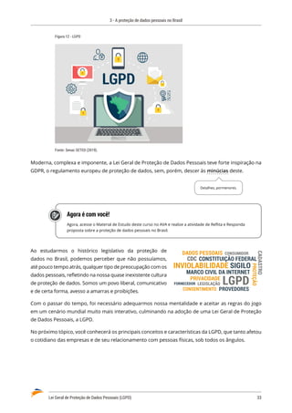 3 - A proteção de dados pessoais no Brasil
Lei Geral de Proteção de Dados Pessoais (LGPD)	 33
Figura 12 - LGPD
LGPD
Fonte: Senac SETED (2019).
Moderna, complexa e imponente, a Lei Geral de Proteção de Dados Pessoais teve forte inspiração na
GDPR, o regulamento europeu de proteção de dados, sem, porém, descer às minúcias deste.
Agora é com você!
Agora, acesse o Material de Estudo deste curso no AVA e realize a atividade de Reflita e Responda
proposta sobre a proteção de dados pessoais no Brasil.
Ao estudarmos o histórico legislativo da proteção de
dados no Brasil, podemos perceber que não possuíamos,
até pouco tempo atrás, qualquer tipo de preocupação com os
dados pessoais, refletindo na nossa quase inexistente cultura
de proteção de dados. Somos um povo liberal, comunicativo
e de certa forma, avesso a amarras e proibições.
Com o passar do tempo, foi necessário adequarmos nossa mentalidade e aceitar as regras do jogo
em um cenário mundial muito mais interativo, culminando na adoção de uma Lei Geral de Proteção
de Dados Pessoais, a LGPD.
No próximo tópico, você conhecerá os principais conceitos e características da LGPD, que tanto afetou
o cotidiano das empresas e de seu relacionamento com pessoas físicas, sob todos os ângulos.
Detalhes, pormenores.
PRIVACIDADE
MARCO CIVIL DA INTERNET
LEGISLAÇÃO
CONSUMIDOR
FORNECEDOR
PROVEDORES
CONSENTIMENTO
INVIOLABILIDADE
DADOS PESSOAIS
CONSTITUIÇÃO FEDERAL
CDC
SIGILO
PROTEÇÃO
CADASTRO
LGPD
 