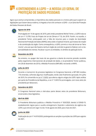 Lei Geral de Proteção de Dados Pessoais (LGPD)	 34
4 ENTENDENDO A LGPD – A NOSSA LEI GERAL DE
PROTEÇÃO DE DADOS PESSOAIS
Agora que você já compreendeu a importância dos dados pessoais e o motivo pelo qual surgiram as
legislações que tratam dessa matéria, é chegada a hora de conhecer a LGPD - a Lei Geral de Proteção
de Dados Pessoais do Brasil.
Agosto de 2018
Promulgada em 14 de agosto de 2018, pelo então presidente Michel Temer, a LGPD trata-se
da Lei nº 13.709, fruto do Projeto de Lei da Câmara nº 53, de 2018. Porém, na ocasião, o
presidente Temer, preocupado com a falta de recursos para a criação da Autoridade
Nacional de Proteção de Dados (ANPD), vetou todo o Capítulo IX da lei, que tratava da criação
e da constituição do órgão. Como consequência, a LGPD, correria o risco de tornar-se “letra
morta”, uma vez que não haveria nenhum órgão de controle no governo federal, com a res�
ponsabilidade de orientar, fiscalizar e punir as entidades, no âmbito da aplicação da lei.
Dezembro de 2018
No entanto, no apagar das luzes de seu governo e diante da enorme pressão recebida
pelos organismos internacionais de proteção de dados, o ex-presidente Temer publicou,
em 28 de dezembro de 2018, a Medida Provisória (MP) 869, recriando a ANPD.
Julho de 2019
Durante o transcorrer do processo legislativo no Congresso Nacional, a MP 869 recebeu
176 emendas, sofrendo algumas modificações, tendo sido finalmente aprovada. Em julho
de 2019, foi convertida na Lei nº 13.853, que alterou alguns artigos da LGPD. Após análise
por parte da Presidência da República, a Lei nº 13.853 foi promulgada, com nove vetos do
presidente Jair Bolsonaro.
Setembro de 2019
O Congresso Nacional votou e derrubou parte desses vetos do presidente Bolsonaro,
encerrando a fase legislativa.
Abril de 2020
O Presidente Bolsonaro publicou a Medida Provisória nº 959/2020, devido à COVID-19,
estabelecendo regras para o auxílio emergencial e fazendo o adiamento da vigência da
LGPD, que entraria em vigor no dia 14 de agosto de 2020, para maio de 2021.
Junho de 2020
Publicação da Lei nº 14.010/2020, postergando as sanções e punições da LGPD para agosto
de 2021.
 