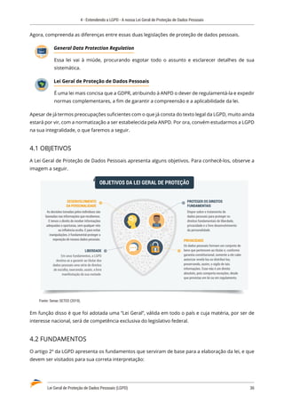 4 - Entendendo a LGPD - A nossa Lei Geral de Proteção de Dados Pessoais
Lei Geral de Proteção de Dados Pessoais (LGPD)	 36
Agora, compreenda as diferenças entre essas duas legislações de proteção de dados pessoais.
General Data Protection Regulation
Essa lei vai à miúde, procurando esgotar todo o assunto e esclarecer detalhes de sua
sistemática.
Lei Geral de Proteção de Dados Pessoais
É uma lei mais concisa que a GDPR, atribuindo à ANPD o dever de regulamentá-la e expedir
normas complementares, a fim de garantir a compreensão e a aplicabilidade da lei.
Apesar de já termos preocupações suficientes com o que já consta do texto legal da LGPD, muito ainda
estará por vir, com a normatização a ser estabelecida pela ANPD. Por ora, convém estudarmos a LGPD
na sua integralidade, o que faremos a seguir.
4.1 OBJETIVOS
A Lei Geral de Proteção de Dados Pessoais apresenta alguns objetivos. Para conhecê-los, observe a
imagem a seguir.
OBJETIVOS DA LEI GERAL DE PROTEÇÃO
PROTEGER OS DIREITOS
FUNDAMENTAIS
Dispor sobre o tratamento de
dados pessoais para proteger os
direitos fundamentais de liberdade,
privacidade e o livre desenvolvimento
da personalidade.
DESENVOLVIMENTO
DA PERSONALIDADE
As decisões tomadas pelos indivíduos são
baseadas nas informações que recebemos.
E temos o direito de receber informações
adequadas e oportunas, sem qualquer viés
ou influência oculta. E para evitar
manipulações, é fundamental proteger a
exposição de nossos dados pessoais.
LIBERDADE
Em seus fundamentos, a LGPD
destina-se a garantir ao titular dos
dados pessoais uma série de direitos
de escolha, exercendo, assim, a livre
manifestação da sua vontade.
PRIVACIDADE
Os dados pessoais formam um conjunto de
bens que pertencem ao titular e, conforme
garantia constitucional, somente a ele cabe
autorizar revelá-los ou distribui-los,
preservando, assim, o sigilo de tais
informações. Esse não é um direito
absoluto, pois comporta exceções, desde
que previstas em lei ou em regulamento.
Fonte: Senac SETED (2019).
Em função disso é que foi adotada uma “Lei Geral”, válida em todo o país e cuja matéria, por ser de
interesse nacional, será de competência exclusiva do legislativo federal.
4.2 FUNDAMENTOS
O artigo 2º da LGPD apresenta os fundamentos que serviram de base para a elaboração da lei, e que
devem ser visitados para sua correta interpretação:
LGPD
 