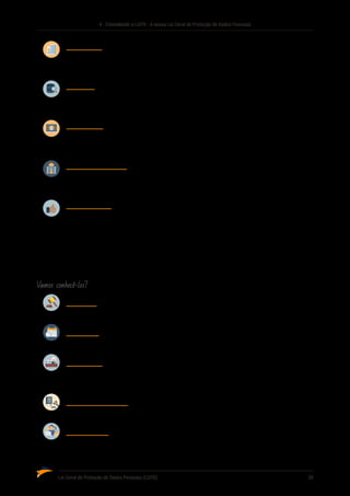 4 - Entendendo a LGPD - A nossa Lei Geral de Proteção de Dados Pessoais
Lei Geral de Proteção de Dados Pessoais (LGPD)	 39
Controlador
Pessoa natural ou jurídica, de direito público ou privado, a quem competem as decisões
referentes ao tratamento de dados pessoais.
Operador
Pessoa natural ou jurídica, de direito público ou privado, que realiza o tratamento de dados
pessoais em nome do controlador.
Encarregado
Pessoa indicada pelo controlador e operador para atuar como canal de comunicação
entreocontrolador,ostitularesdosdadoseaAutoridadeNacionaldeProteçãodeDados(ANPD).
Autoridade Nacional
Órgão da administração pública responsável por zelar, implementar e fiscalizar o cumpri�
mento desta Lei em todo o território nacional.
Consentimento
Manifestação livre, informada e inequívoca pela qual o titular concorda com o tratamento
de seus dados pessoais para uma finalidade determinada.
4.5 PRINCÍPIOS A SEREM OBSERVADOS
A LGPD estabelece, em seu Art. 6º, alguns princípios norteadores, os quais devem ser utilizados nas
situações em que houver alguma dúvida interpretativa ou nos casos em que a legislação for omissa.
Vamos conhecê-los?
Finalidade
Propósitos legítimos, específicos, explícitos e informados ao titular.
Adequação
Compatibilidade do tratamento com as finalidades informadas ao titular.
Livre Acesso
Garantia, aos titulares, de consulta facilitada e gratuita sobre a forma, duração e integridade
do tratamento.
Qualidade dos Dados
Garantia, aos titulares, de exatidão, clareza, relevância e atualização dos dados.
Transparência
Garantia, aos titulares, de informações claras, precisas e facilmente acessíveis sobre a
realização do tratamento e os respectivos agentes de tratamento.
 