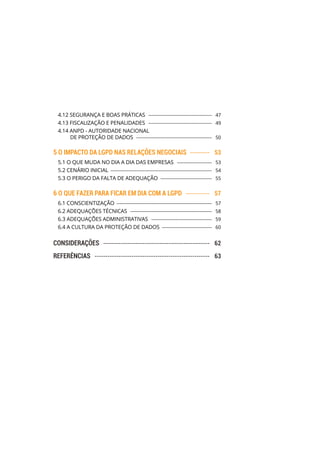 4.12 SEGURANÇA E BOAS PRÁTICAS ������������������������������������������  47
4.13 FISCALIZAÇÃO E PENALIDADES ������������������������������������������  49
4.14 ANPD - AUTORIDADE NACIONAL
DE PROTEÇÃO DE DADOS ��������������������������������������������������  50
5 O IMPACTO DA LGPD NAS RELAÇÕES NEGOCIAIS ���������  53
5.1 O QUE MUDA NO DIA A DIA DAS EMPRESAS �����������������������  53
5.2 CENÁRIO INICIAL �������������������������������������������������������������������  54
5.3 O PERIGO DA FALTA DE ADEQUAÇÃO ����������������������������������  55
6 O QUE FAZER PARA FICAR EM DIA COM A LGPD �����������  57
6.1 CONSCIENTIZAÇÃO ���������������������������������������������������������������  57
6.2 ADEQUAÇÕES TÉCNICAS ������������������������������������������������������  58
6.3 ADEQUAÇÕES ADMINISTRATIVAS ����������������������������������������  59
6.4 A CULTURA DA PROTEÇÃO DE DADOS ���������������������������������  60
CONSIDERAÇÕES �������������������������������������������������  62
REFERÊNCIAS �����������������������������������������������������  63
 