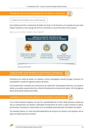4 - Entendendo a LGPD - A nossa Lei Geral de Proteção de Dados Pessoais
Lei Geral de Proteção de Dados Pessoais (LGPD)	 43
Proteção da vida ou da incolumidade física do titular ou de terceiros
Essa hipótese permite o tratamento de dados do titular ou de terceiros, em situações em que estes
estejam expostos a riscos, perigo de morte ou suscetíveis a causar-lhes danos físicos graves.
Agora, que tal conhecer exemplos dessa hipótese?
EXEMPLOS DA HIPÓTESE “PROTEÇÃO DA VIDA
OU DA INCOLUMIDADE FÍSICA DO TITULAR OU DE TERCEIROS”
Sinal de
georreferenciamento para
localização de suspeitos
de crimes graves
Identiﬁcação de suspeito de
espalhar doença contagiosa
grave/ epidemia
Situações de perigo
extremo, tentativas de
assassinato, agressões
Fonte: Senac SETED (2019).
Tutela da saúde, exclusivamente em procedimento realizado por
profissionais de saúde, serviços de saúde ou autoridade sanitária
Entende-se por tutela da saúde, os cuidados a serem empregados visando proteger, preservar ou
reestabelecer a saúde dos agentes sujeitos de direito.
Os procedimentos realizados por profissionais de saúde têm interpretação extensiva, mas pode-se
adotar, por padrão, aqueles descritos no Rol de Procedimentos e Eventos em Saúde - 2018, da Agência
Nacional de Saúde Suplementar (ANS).
Atendimento aos interesses legítimos do controlador ou de terceiros
É um critério bastante subjetivo, em que há a possibilidade de se tratar dados pessoais, desde que
não se contraponham aos direitos e liberdades fundamentais do titular e sejam somente os dados,
estritamente, necessários e relacionados com as atividades praticadas pelo controlador dos dados.
Um exemplo clássico é o envio de publicidade/oferta de serviços aos clientes. Essa hipótese não se
aplica aos dados pessoais sensíveis!
Condição de estar livre de perigo ou dano; que está em segurança.
 