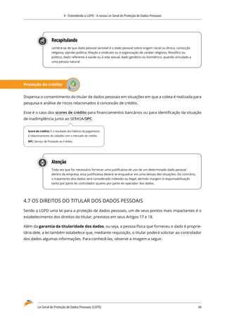 4 - Entendendo a LGPD - A nossa Lei Geral de Proteção de Dados Pessoais
Lei Geral de Proteção de Dados Pessoais (LGPD)	 44
Recapitulando
Lembre-se de que dado pessoal sensível é o dado pessoal sobre origem racial ou étnica, convicção
religiosa, opinião política, filiação a sindicato ou à organização de caráter religioso, filosófico ou
político, dado referente à saúde ou à vida sexual, dado genético ou biométrico, quando vinculado a
uma pessoa natural.
Proteção do crédito
Dispensa o consentimento do titular de dados pessoais em situações em que a coleta é realizada para
pesquisa e análise de riscos relacionados à concessão de crédito.
Esse é o caso dos scores de crédito para financiamentos bancários ou para identificação da situação
de inadimplência junto ao SERASA/SPC.
Atenção
Toda vez que for necessário fornecer uma justificativa de uso de um determinado dado pessoal
dentro da empresa, essa justificativa deverá se enquadrar em uma dessas dez situações. Do contrário,
o tratamento dos dados será considerado indevido ou ilegal, abrindo margem à responsabilização
tanto por parte do controlador quanto por parte do operador dos dados.
4.7 OS DIREITOS DO TITULAR DOS DADOS PESSOAIS
Sendo a LGPD uma lei para a proteção de dados pessoais, um de seus pontos mais impactantes é o
estabelecimento dos direitos do titular, previstos em seus Artigos 17 e 18.
Além da garantia da titularidade dos dados, ou seja, a pessoa física que forneceu o dado é proprie�
tária dele, a lei também estabelece que, mediante requisição, o titular poderá solicitar ao controlador
dos dados algumas informações. Para conhecê-las, observe a imagem a seguir.
Score de crédito: É o resultado dos hábitos de pagamento
e relacionamento do cidadão com o mercado de crédito.
SPC: Serviço de Proteção ao Crédito.
 