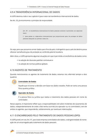 4 - Entendendo a LGPD - A nossa Lei Geral de Proteção de Dados Pessoais
Lei Geral de Proteção de Dados Pessoais (LGPD)	 46
4.9 A TRANSFERÊNCIA INTERNACIONAL DE DADOS
A LGPD destinou todo o seu capítulo V para tratar da transferência internacional de dados.
No Art. 33, já encontramos o princípio da reciprocidade:
Art. 33 - A transferência internacional de dados pessoais somente é permitida nos seguintes
casos:
I - para países ou organismos internacionais que proporcionem grau de proteção de dados
pessoais adequado ao previsto nesta Lei;
Ou seja, para que possamos enviar dados para fora do país, é obrigatório que o país de destino possa
oferecer semelhante grau de proteção ao conferido pela lei brasileira.
Além disso, a LGPD apresenta algumas situações em que é permitida a transferência de dados como:
	
Ÿ na adoção de cláusulas padrões contratuais e
	
Ÿ na adoção de normas públicas globais.
4.10 AGENTES DE TRATAMENTO
Quando mencionamos os agentes de tratamento de dados, estamos nos referindo sempre a dois
quadros:
Controlador de Dados
Aquele que irá tomar a decisão com base nos dados tratados. Pode ser tanto uma pessoa
física quanto jurídica.
Operador de Dados
É a pessoa física ou jurídica que realiza o tratamento dos dados pessoais em nome do
controlador.
Nesse aspecto, é importante refletir que a responsabilidade civil sobre incidentes de vazamentos de
dados, independentemente de onde o fato tenha ocorrido (no operador ou no controlador), será de
ambos os agentes, que responderão, solidariamente, por eventuais indenizações.
4.11 O ENCARREGADO PELO TRATAMENTO DE DADOS PESSOAIS (DPO)
A LGPD prevê, em seu Art. 41, para toda empresa controladora de dados, a obrigatoriedade da nome�
ação de um encarregado pelo tratamento de dados pessoais.
 