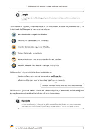 4 - Entendendo a LGPD - A nossa Lei Geral de Proteção de Dados Pessoais
Lei Geral de Proteção de Dados Pessoais (LGPD)	 48
Atenção
A manutenção das medidas de segurança deverá prosseguir mesmo após o término do tratamento
de dados.
Os incidentes de segurança relevantes deverão ser comunicados à ANPD, em prazo razoável (a ser
definido pela ANPD) e deverão mencionar, no mínimo:
A natureza dos dados pessoais afetados.
Informações sobre os titulares envolvidos.
Medidas técnicas e de segurança utilizadas.
Riscos relacionados ao incidente.
Motivos da demora, caso a comunicação não seja imediata.
Medidas adotadas para reverter ou mitigar os prejuízos.
A ANPD poderá exigir providências do controlador como:
	
Ÿ divulgar os fatos nos meios de comunicação (publicização) e
	
Ÿ adotar medidas para reverter ou mitigar os efeitos do incidente.
Na avaliação da gravidade, a ANPD irá levar em conta a comprovação de medidas técnicas adequadas
à proteção de dados (considerados os limites técnicos dos serviços).
Importante
Os sistemas utilizados no tratamento de dados pessoais devem atender aos princípios, requisitos de
segurança e padrões de boas práticas e de governança previstos na lei e normas regulamentares.
Divulgação; ação de fazer com que algo se torne público; realizar publicidade.
 