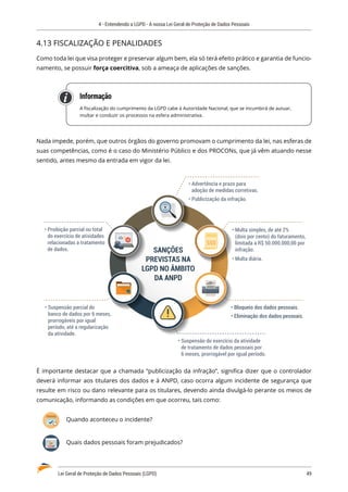 4 - Entendendo a LGPD - A nossa Lei Geral de Proteção de Dados Pessoais
Lei Geral de Proteção de Dados Pessoais (LGPD)	 49
4.13 FISCALIZAÇÃO E PENALIDADES
Como toda lei que visa proteger e preservar algum bem, ela só terá efeito prático e garantia de funcio�
namento, se possuir força coercitiva, sob a ameaça de aplicações de sanções.
Informação
A fiscalização do cumprimento da LGPD cabe à Autoridade Nacional, que se incumbirá de autuar,
multar e conduzir os processos na esfera administrativa.
Nada impede, porém, que outros órgãos do governo promovam o cumprimento da lei, nas esferas de
suas competências, como é o caso do Ministério Público e dos PROCONs, que já vêm atuando nesse
sentido, antes mesmo da entrada em vigor da lei.
• Advertência e prazo para
adoção de medidas corretivas.
• Publicização da infração.
• Proibição parcial ou total
do exercício de atividades
relacionadas a tratamento
de dados.
• Bloqueio dos dados pessoais.
• Eliminação dos dados pessoais.
• Suspensão parcial do
banco de dados por 6 meses,
prorrogáveis por igual
período, até a regularização
da atividade.
• Suspensão do exercício da atividade
de tratamento de dados pessoais por
6 meses, prorrogável por igual período.
• Multa simples, de até 2%
(dois por cento) do faturamento,
limitada a R$ 50.000.000,00 por
infração.
• Multa diária.
SANÇÕES
PREVISTAS NA
LGPD NO ÂMBITO
DA ANPD
É importante destacar que a chamada “publicização da infração”, significa dizer que o controlador
deverá informar aos titulares dos dados e à ANPD, caso ocorra algum incidente de segurança que
resulte em risco ou dano relevante para os titulares, devendo ainda divulgá-lo perante os meios de
comunicação, informando as condições em que ocorreu, tais como:
Quando aconteceu o incidente?
Quais dados pessoais foram prejudicados?
 