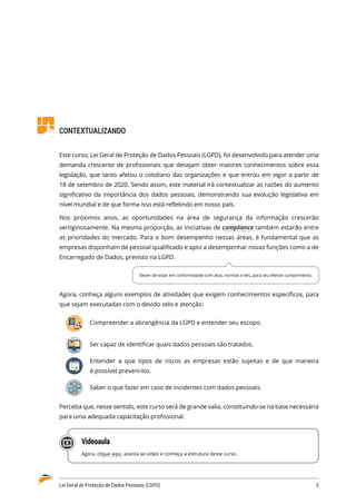 Lei Geral de Proteção de Dados Pessoais (LGPD)	 5
CONTEXTUALIZANDO
Este curso, Lei Geral de Proteção de Dados Pessoais (LGPD), foi desenvolvido para atender uma
demanda crescente de profissionais que desejam obter maiores conhecimentos sobre essa
legislação, que tanto afetou o cotidiano das organizações e que entrou em vigor a partir de
18 de setembro de 2020. Sendo assim, este material irá contextualizar as razões do aumento
significativo da importância dos dados pessoais, demonstrando sua evolução legislativa em
nível mundial e de que forma isso está refletindo em nosso país.
Nos próximos anos, as oportunidades na área de segurança da informação crescerão
vertiginosamente. Na mesma proporção, as iniciativas de compliance também estarão entre
as prioridades do mercado. Para o bom desempenho nessas áreas, é fundamental que as
empresas disponham de pessoal qualificado e apto a desempenhar novas funções como a de
Encarregado de Dados, previsto na LGPD.
Agora, conheça alguns exemplos de atividades que exigem conhecimentos específicos, para
que sejam executadas com o devido zelo e atenção:
Compreender a abrangência da LGPD e entender seu escopo.
Ser capaz de identificar quais dados pessoais são tratados.
Entender a que tipos de riscos as empresas estão sujeitas e de que maneira
é possível preveni-los.
Saber o que fazer em caso de incidentes com dados pessoais.
Perceba que, nesse sentido, este curso será de grande valia, constituindo-se na base necessária
para uma adequada capacitação profissional.
Videoaula
Agora, clique aqui, assista ao vídeo e conheça a estrutura deste curso.
Dever de estar em conformidade com atos, normas e leis, para seu efetivo cumprimento.
 