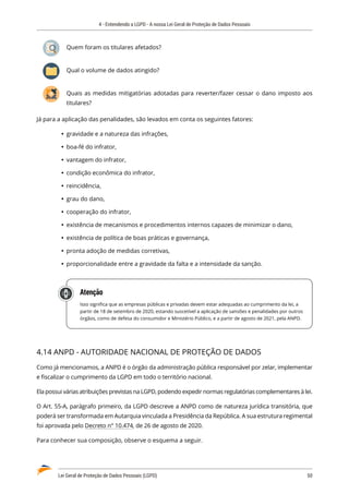 4 - Entendendo a LGPD - A nossa Lei Geral de Proteção de Dados Pessoais
Lei Geral de Proteção de Dados Pessoais (LGPD)	 50
Quem foram os titulares afetados?
Qual o volume de dados atingido?
Quais as medidas mitigatórias adotadas para reverter/fazer cessar o dano imposto aos
titulares?
Já para a aplicação das penalidades, são levados em conta os seguintes fatores:
	
Ÿ gravidade e a natureza das infrações,
	
Ÿ boa-fé do infrator,
	
Ÿ vantagem do infrator,
	
Ÿ condição econômica do infrator,
	
Ÿ reincidência,
	
Ÿ grau do dano,
	
Ÿ cooperação do infrator,
	
Ÿ existência de mecanismos e procedimentos internos capazes de minimizar o dano,
	
Ÿ existência de política de boas práticas e governança,
	
Ÿ pronta adoção de medidas corretivas,
	
Ÿ proporcionalidade entre a gravidade da falta e a intensidade da sanção.
Atenção
Isso significa que as empresas públicas e privadas devem estar adequadas ao cumprimento da lei, a
partir de 18 de setembro de 2020, estando suscetível a aplicação de sansões e penalidades por outros
órgãos, como de defesa do consumidor e Ministério Público, e a partir de agosto de 2021, pela ANPD.
4.14 ANPD - AUTORIDADE NACIONAL DE PROTEÇÃO DE DADOS
Como já mencionamos, a ANPD é o órgão da administração pública responsável por zelar, implementar
e fiscalizar o cumprimento da LGPD em todo o território nacional.
Ela possui várias atribuições previstas na LGPD, podendo expedir normas regulatórias complementares à lei.
O Art. 55-A, parágrafo primeiro, da LGPD descreve a ANPD como de natureza jurídica transitória, que
poderá ser transformada em Autarquia vinculada a Presidência da República. A sua estrutura regimental
foi aprovada pelo Decreto n° 10.474, de 26 de agosto de 2020.
Para conhecer sua composição, observe o esquema a seguir.
 
