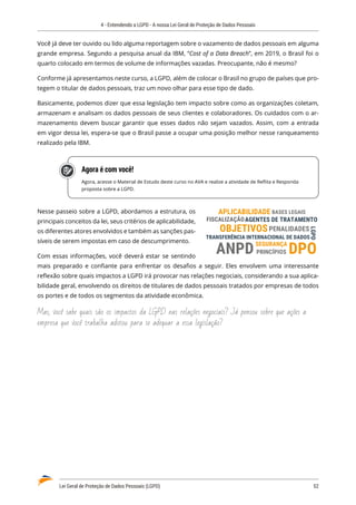 4 - Entendendo a LGPD - A nossa Lei Geral de Proteção de Dados Pessoais
Lei Geral de Proteção de Dados Pessoais (LGPD)	 52
Você já deve ter ouvido ou lido alguma reportagem sobre o vazamento de dados pessoais em alguma
grande empresa. Segundo a pesquisa anual da IBM, “Cost of a Data Breach”, em 2019, o Brasil foi o
quarto colocado em termos de volume de informações vazadas. Preocupante, não é mesmo?
Conforme já apresentamos neste curso, a LGPD, além de colocar o Brasil no grupo de países que pro�
tegem o titular de dados pessoais, traz um novo olhar para esse tipo de dado.
Basicamente, podemos dizer que essa legislação tem impacto sobre como as organizações coletam,
armazenam e analisam os dados pessoais de seus clientes e colaboradores. Os cuidados com o ar�
mazenamento devem buscar garantir que esses dados não sejam vazados. Assim, com a entrada
em vigor dessa lei, espera-se que o Brasil passe a ocupar uma posição melhor nesse ranqueamento
realizado pela IBM.
Agora é com você!
Agora, acesse o Material de Estudo deste curso no AVA e realize a atividade de Reflita e Responda
proposta sobre a LGPD.
Nesse passeio sobre a LGPD, abordamos a estrutura, os
principais conceitos da lei, seus critérios de aplicabilidade,
os diferentes atores envolvidos e também as sanções pas�
síveis de serem impostas em caso de descumprimento.
Com essas informações, você deverá estar se sentindo
mais preparado e confiante para enfrentar os desafios a seguir. Eles envolvem uma interessante
reflexão sobre quais impactos a LGPD irá provocar nas relações negociais, considerando a sua aplica�
bilidade geral, envolvendo os direitos de titulares de dados pessoais tratados por empresas de todos
os portes e de todos os segmentos da atividade econômica.
Mas, você sabe quais são os impactos da LGPD nas relações negociais? Já pensou sobre que ações a
empresa que você trabalha adotou para se adequar a essa legislação?
SEGURANÇA
AGENTES DE TRATAMENTO
TRANSFERÊNCIA INTERNACIONAL DE DADOS
PRINCÍPIOS
OBJETIVOS
APLICABILIDADE BASES LEGAIS
FISCALIZAÇÃO
PENALIDADES
DPO
LGPD
ANPD
 