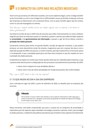 Lei Geral de Proteção de Dados Pessoais (LGPD)	 53
5 O IMPACTO DA LGPD NAS RELAÇÕES NEGOCIAIS
Assim como já aconteceu em diferentes ocasiões, com outros diplomas legais, como o Código de Defe�
sa do Consumidor ou com o novo Código Civil, a LGPD também causou profundas mudanças na forma
das empresas se relacionarem com as pessoas físicas, com as quais mantêm algum tipo de contato,
como no caso de empregados ou clientes.
Você sabia que o impacto também ocorreu nas relações negociais entre as empresas e até mesmo no
âmbito governamental?
Isso deve-se ao fato de que a LGPD trata de assuntos que estão muito presentes no nosso cotidiano,
exigindo que tanto as empresas quanto os indivíduos, passem a atentar para determinados aspectos
de privacidade e de gerenciamento da informação, e passem a agir de forma efetiva, visando a
proteção dos dados pessoais.
Certamente, teremos pela frente um grande desafio, cercado de algumas incertezas, o que poderá
provocar um certo desconforto inicial. No entanto, imaginamos que com o passar dos dias e com a
esperada atuação da ANPD, aos poucos, a nuvem cinzenta, que hoje se descortina no horizonte, possa
ir se dissipando, e que a sociedade passe para uma fase mais tranquila no que diz respeito ao uso e
à proteção dos dados pessoais.
A experiência europeia nos mostra que muitos ajustes terão que ser realizados pelas empresas, e que
o quanto antes elas buscarem a adequação de seus processos e procedimentos às previsões da LGPD:
	
Ÿ menor será o impacto em suas atividades diárias e
	
Ÿ menor será o risco de sofrer penalidades em função de possíveis não conformidades.
Mas, o que a LGPD muda no dia a dia das empresas?
5.1 O QUE MUDA NO DIA A DIA DAS EMPRESAS
Com a entrada em vigor da LGPD, a partir de setembro de 2020, os desafios para as empresas são
enormes.
Videoaula
Para entender um pouco melhor esses desafios e outros aspectos relacionados à LGPD, clique aqui e
assista à entrevista com o advogado Luciano Bridi, pós-graduado em Gestão de Projetos de Tecnologia
da Informação e autor deste curso.
Nessa entrevista, você pôde compreender que para o sucesso de um programa de privacidade, é
importante que três aspectos sejam atendidos: tecnologia, processos e pessoas. Assim, para proteger
os dados pessoais, o redesenho das políticas da empresa que envolvem esses aspectos é fundamental.
 