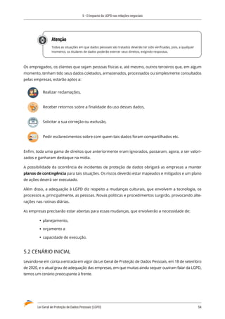 5 - O impacto da LGPD nas relações negociais
Lei Geral de Proteção de Dados Pessoais (LGPD)	 54
Atenção
Todas as situações em que dados pessoais são tratados deverão ter sido verificadas, pois, a qualquer
momento, os titulares de dados poderão exercer seus direitos, exigindo respostas.
Os empregados, os clientes que sejam pessoas físicas e, até mesmo, outros terceiros que, em algum
momento, tenham tido seus dados coletados, armazenados, processados ou simplesmente consultados
pelas empresas, estarão aptos a:
Realizar reclamações,
Receber retornos sobre a finalidade do uso desses dados,
Solicitar a sua correção ou exclusão,
Pedir esclarecimentos sobre com quem tais dados foram compartilhados etc.
Enfim, toda uma gama de direitos que anteriormente eram ignorados, passaram, agora, a ser valori�
zados e ganharam destaque na mídia.
A possibilidade da ocorrência de incidentes de proteção de dados obrigará as empresas a manter
planos de contingência para tais situações. Os riscos deverão estar mapeados e mitigados e um plano
de ações deverá ser executado.
Além disso, a adequação à LGPD diz respeito a mudanças culturais, que envolvem a tecnologia, os
processos e, principalmente, as pessoas. Novas políticas e procedimentos surgirão, provocando alte�
rações nas rotinas diárias.
As empresas precisarão estar abertas para essas mudanças, que envolverão a necessidade de:
	
Ÿ planejamento,
	
Ÿ orçamento e
	
Ÿ capacidade de execução.
5.2 CENÁRIO INICIAL
Levando-se em conta a entrada em vigor da Lei Geral de Proteção de Dados Pessoais, em 18 de setembro
de 2020, e o atual grau de adequação das empresas, em que muitas ainda sequer ouviram falar da LGPD,
temos um cenário preocupante à frente.
 