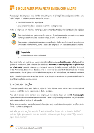 Lei Geral de Proteção de Dados Pessoais (LGPD)	 57
6 O QUE FAZER PARA FICAR EM DIA COM A LGPD
A adequação das empresas para atender à nova lei geral de proteção de dados pessoais não é uma
tarefa simples. O primeiro passo a ser dado é a busca:
	
Ÿ pelo entendimento da legislação e
	
Ÿ pela conscientização de todos os envolvidos neste processo.
Todas as empresas, em maior ou menor grau, acabam sendo afetadas, merecendo atenção especial:
As organizações que tratam grandes volumes de dados pessoais, como as empresas de
tecnologia e comunicação, redes de varejo, escolas e universidades e
As empresas cujas atividades possuem relação com dados sensíveis ou fortemente regu�
lamentadas setorialmente, como é o caso das empresas nas áreas de saúde e financeira.
Importante
O planejamento das ações é fundamental.
Deve-se articular um projeto que leve em consideração as adequações técnicas e administrativas
que serão necessárias, bem como ter por objetivo a implantação de um programa de governança
em privacidade, capaz de estabelecer a cultura da proteção de dados pessoais no âmbito da organi�
zação. Além disso, dependendo do caso, deve-se considerar a necessidade da contratação de apoio
especializado, a fim de garantir um processo de adequação de conformidade efetivo e documentado.
Agora, conheça importantes ações que permitirão as empresas se adequarem para atender à nova lei
geral de proteção de dados pessoais.
6.1 CONSCIENTIZAÇÃO
O primeiro grande passo a ser dado, na busca da conformidade com a LGPD, é a conscientização de
todos os envolvidos com o tratamento de dados pessoais.
Para tal, de acordo com o porte de cada empresa, é importante eleger um comitê de adequação,
representando os diferentes setores da empresa. Ele será responsável por oferecer o suporte neces�
sário na execução do projeto de adequação.
Outra recomendação, é que se busque divulgar, da maneira mais assertiva possível, as informações
sobre a LGPD e seus impactos.
Você sabia que existe um farto material de apoio disponível na Internet sobre os impactos da LGDP,
tanto em órgãos governamentais como em instituições privadas de apoio à conformidade? Quer conhecer
alguns desses materiais?
 