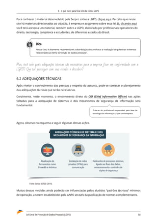 6 - O que fazer para ficar em dia com a LGPD
Lei Geral de Proteção de Dados Pessoais (LGPD)	 58
Para conhecer o material desenvolvido pela Serpro sobre a LGPD, clique aqui. Perceba que nesse
site há materiais direcionados ao cidadão, à empresa e ao governo sobre essa lei. Já, clicando aqui
você terá acesso a um material, também sobre a LGPD, elaborado por profissionais operadores do
direito, tecnologia, compliance e estudantes, de diferentes estados do Brasil.
Dica
Nessa fase, é altamente recomendável a distribuição de cartilhas e a realização de palestras e eventos
relacionados ao tema “proteção de dados pessoais”.
Mas, você sabe quais adequações técnicas são necessárias para a empresa ficar em conformidade com a
LGPD? Que tal prosseguir com seus estudos e descobrir?
6.2 ADEQUAÇÕES TÉCNICAS
Após nivelar o conhecimento das pessoas a respeito do assunto, pode-se começar o planejamento
das adequações técnicas que serão necessárias.
Geralmente, neste momento, o envolvimento direto do CIO (Chief Information Officer) nas ações
voltadas para a adequação de sistemas e dos mecanismos de segurança da informação será
fundamental.
Agora, observe no esquema a seguir algumas dessas ações.
Redesenho de processos internos,
ligados ao fluxo dos dados,
armazenamento e controles de
cópias de segurança
Atualização de
ferramentas como
Firewalls e Antivírus
Instalação de redes
privadas (VPNs) para
comunicação
ADEQUAÇÕES TÉCNICAS DE SISTEMAS E DOS
MECANISMOS DE SEGURANÇA DA INFORMAÇÃO
Fonte: Senac SETED (2019).
Muitas dessas medidas ainda poderão ser influenciadas pelos aludidos “padrões técnicos” mínimos
de operação, a serem estabelecidos pela ANPD através da publicação de normas complementares.
Trata-se do profissional responsável pela área de
tecnologia da informação (TI) de uma empresa.
 