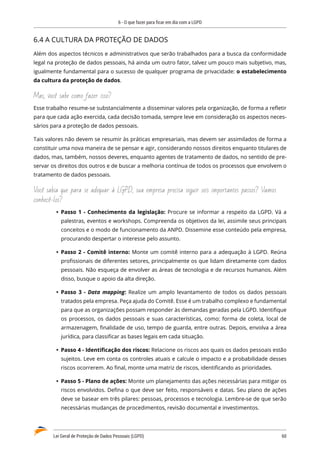 6 - O que fazer para ficar em dia com a LGPD
Lei Geral de Proteção de Dados Pessoais (LGPD)	 60
6.4 A CULTURA DA PROTEÇÃO DE DADOS
Além dos aspectos técnicos e administrativos que serão trabalhados para a busca da conformidade
legal na proteção de dados pessoais, há ainda um outro fator, talvez um pouco mais subjetivo, mas,
igualmente fundamental para o sucesso de qualquer programa de privacidade: o estabelecimento
da cultura da proteção de dados.
Mas, você sabe como fazer isso?
Esse trabalho resume-se substancialmente a disseminar valores pela organização, de forma a refletir
para que cada ação exercida, cada decisão tomada, sempre leve em consideração os aspectos neces�
sários para a proteção de dados pessoais.
Tais valores não devem se resumir às práticas empresariais, mas devem ser assimilados de forma a
constituir uma nova maneira de se pensar e agir, considerando nossos direitos enquanto titulares de
dados, mas, também, nossos deveres, enquanto agentes de tratamento de dados, no sentido de pre�
servar os direitos dos outros e de buscar a melhoria contínua de todos os processos que envolvem o
tratamento de dados pessoais.
Você sabia que para se adequar à LGPD, sua empresa precisa seguir seis importantes passos? Vamos
conhecê-los?
	
Ÿ Passo 1 - Conhecimento da legislação: Procure se informar a respeito da LGPD. Vá a
palestras, eventos e workshops. Compreenda os objetivos da lei, assimile seus principais
conceitos e o modo de funcionamento da ANPD. Dissemine esse conteúdo pela empresa,
procurando despertar o interesse pelo assunto.
	
Ÿ Passo 2 - Comitê interno: Monte um comitê interno para a adequação à LGPD. Reúna
profissionais de diferentes setores, principalmente os que lidam diretamente com dados
pessoais. Não esqueça de envolver as áreas de tecnologia e de recursos humanos. Além
disso, busque o apoio da alta direção.
	
Ÿ Passo 3 - Data mapping: Realize um amplo levantamento de todos os dados pessoais
tratados pela empresa. Peça ajuda do Comitê. Esse é um trabalho complexo e fundamental
para que as organizações possam responder às demandas geradas pela LGPD. Identifique
os processos, os dados pessoais e suas características, como: forma de coleta, local de
armazenagem, finalidade de uso, tempo de guarda, entre outras. Depois, envolva a área
jurídica, para classificar as bases legais em cada situação.
	
Ÿ Passo 4 - Identificação dos riscos: Relacione os riscos aos quais os dados pessoais estão
sujeitos. Leve em conta os controles atuais e calcule o impacto e a probabilidade desses
riscos ocorrerem. Ao final, monte uma matriz de riscos, identificando as prioridades.
	
Ÿ Passo 5 - Plano de ações: Monte um planejamento das ações necessárias para mitigar os
riscos envolvidos. Defina o que deve ser feito, responsáveis e datas. Seu plano de ações
deve se basear em três pilares: pessoas, processos e tecnologia. Lembre-se de que serão
necessárias mudanças de procedimentos, revisão documental e investimentos.
 