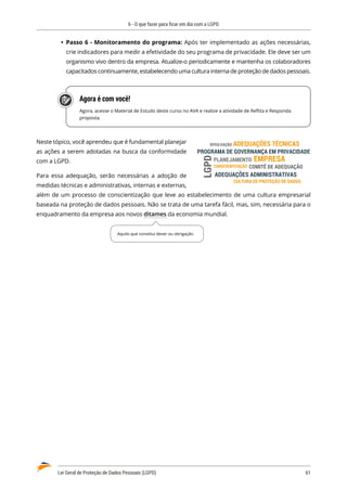 6 - O que fazer para ficar em dia com a LGPD
Lei Geral de Proteção de Dados Pessoais (LGPD)	 61
	
Ÿ Passo 6 - Monitoramento do programa: Após ter implementado as ações necessárias,
crie indicadores para medir a efetividade do seu programa de privacidade. Ele deve ser um
organismo vivo dentro da empresa. Atualize-o periodicamente e mantenha os colaboradores
capacitados continuamente, estabelecendo uma cultura interna de proteção de dados pessoais.
Agora é com você!
Agora, acesse o Material de Estudo deste curso no AVA e realize a atividade de Reflita e Responda
proposta.
Neste tópico, você aprendeu que é fundamental planejar
as ações a serem adotadas na busca da conformidade
com a LGPD.
Para essa adequação, serão necessárias a adoção de
medidas técnicas e administrativas, internas e externas,
além de um processo de conscientização que leve ao estabelecimento de uma cultura empresarial
baseada na proteção de dados pessoais. Não se trata de uma tarefa fácil, mas, sim, necessária para o
enquadramento da empresa aos novos ditames da economia mundial.
EMPRESA
CONSCIENTIZAÇÃO
ADEQUAÇÕES TÉCNICAS
PROGRAMA DE GOVERNANÇA EM PRIVACIDADE
ADEQUAÇÕES ADMINISTRATIVAS
CULTURA DE PROTEÇÃO DE DADOS
PLANEJAMENTO
DIVULGAÇÃO
LGPD
COMITÊ DE ADEQUAÇÃO
Aquilo que constitui dever ou obrigação.
 