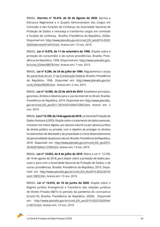 Lei Geral de Proteção de Dados Pessoais (LGPD)	 64
BRASIL. Decreto nº 10.474, de 26 de Agosto de 2020. Aprova a
Estrutura Regimental e o Quadro Demonstrativo dos Cargos em
Comissão e das Funções de Confiança da Autoridade Nacional de
Proteção de Dados e remaneja e transforma cargos em comissão
e funções de confiança. Brasília: Presidência da República, 2020a.
Disponível em: http://www.planalto.gov.br/ccivil_03/_ato2019-2022/
2020/decreto/D10474.htm. Acesso em: 13 nov. 2019.
BRASIL. Lei nº 8.078, de 11 de setembro de 1990. Dispõe sobre a
proteção do consumidor e dá outras providências. Brasília: Presi�
dência da República, 1990. Disponível em: http://www.planalto.gov.
br/ccivil_03/leis/l8078.htm. Acesso em: 7 nov. 2019.
BRASIL. Lei nº 9.296, de 24 de julho de 1996. Regulamenta o inciso
XII, parte final, do art. 5° da Constituição Federal. Brasília: Presidência
da República, 1996. Disponível em: http://www.planalto.gov.br/
ccivil_03/leis/l9296.htm. Acesso em: 2 nov. 2019.
BRASIL. Lei nº 12.965, de 23 de abril de 2014. Estabelece princípios,
garantias, direitos e deveres para o uso da Internet no Brasil. Brasília:
Presidência da República, 2014. Disponível em: http://www.planalto.
gov.br/ccivil_03/_ato2011-2014/2014/lei/l12965.htm. Acesso em: 2
nov. 2019.
BRASIL.Leinº13.709,de14deagostode2018.LeiGeraldeProteçãode
Dados Pessoais (LGPD). Dispõe sobre o tratamento de dados pessoais,
inclusive nos meios digitais, por pessoa natural ou por pessoa jurídica
de direito público ou privado, com o objetivo de proteger os direitos
fundamentais de liberdade e de privacidade e o livre desenvolvimento
da personalidade da pessoa natural. Brasília: Presidência da República,
2018. Disponível em: http://www.planalto.gov.br/ccivil_03/_ato2015-
2018/2018/lei/L13709.htm. Acesso em: 13 nov. 2019.
BRASIL. Lei nº 13.853, de 8 de julho de 2019. Altera a Lei nº 13.709,
de 14 de agosto de 2018, para dispor sobre a proteção de dados pes�
soais e para criar a Autoridade Nacional de Proteção de Dados; e dá
outras providências. Brasília: Presidência da República, 2019. Dispo�
nível em: http://www.planalto.gov.br/ccivil_03/_Ato2019-2022/2019/
Lei/L13853.htm. Acesso em: 13 nov. 2019.
BRASIL. Lei nº 14.010, de 10 de junho de 2020. Dispõe sobre o
Regime Jurídico Emergencial e Transitório das relações jurídicas
de Direito Privado (RJET) no período da pandemia do coronavírus
(Covid-19). Brasília: Presidência da República, 2020b. Disponível
em: http://www.planalto.gov.br/ccivil_03/_ato2019-2022/2020/lei/
L14010.htm. Acesso em: 13 nov. 2019.
 