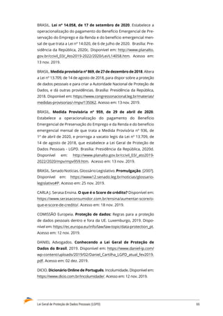 Lei Geral de Proteção de Dados Pessoais (LGPD)	 65
BRASIL. Lei nº 14.058, de 17 de setembro de 2020. Estabelece a
operacionalização do pagamento do Benefício Emergencial de Pre�
servação do Emprego e da Renda e do benefício emergencial men�
sal de que trata a Lei nº 14.020, de 6 de julho de 2020. Brasília: Pre�
sidência da República, 2020c. Disponível em: http://www.planalto.
gov.br/ccivil_03/_Ato2019-2022/2020/Lei/L14058.htm. Acesso em:
13 nov. 2019.
BRASIL.Medidaprovisórianº869,de27dedezembrode2018.Altera
a Lei nº 13.709, de 14 de agosto de 2018, para dispor sobre a proteção
de dados pessoais e para criar a Autoridade Nacional de Proteção de
Dados, e dá outras providências. Brasília: Presidência da República,
2018. Disponível em: https://www.congressonacional.leg.br/materias/
medidas-provisorias/-/mpv/135062. Acesso em: 13 nov. 2019.
BRASIL. Medida Provisória nº 959, de 29 de abril de 2020.
Estabelece a operacionalização do pagamento do Benefício
Emergencial de Preservação do Emprego e da Renda e do benefício
emergencial mensal de que trata a Medida Provisória nº 936, de
1º de abril de 2020, e prorroga a vacatio legis da Lei nº 13.709, de
14 de agosto de 2018, que estabelece a Lei Geral de Proteção de
Dados Pessoais - LGPD. Brasília: Presidência da República, 2020d.
Disponível em: http://www.planalto.gov.br/ccivil_03/_ato2019-
2022/2020/mpv/mpv959.htm. Acesso em: 13 nov. 2019.
BRASIL.SenadoNotícias.GlossárioLegislativo.Promulgação. [200?].
Disponível em: https://www12.senado.leg.br/noticias/glossario-
legislativo#P. Acesso em: 25 nov. 2019.
CARLA J. Serasa Ensina. O que é o Score de crédito? Disponível em:
https://www.serasaconsumidor.com.br/ensina/aumentar-score/o-
que-e-score-de-credito/. Acesso em: 18 nov. 2019.
COMISSÃO Europeia. Proteção de dados: Regras para a proteção
de dados pessoais dentro e fora da UE. Luxemburgo, 2019. Dispo�
nível em: https://ec.europa.eu/info/law/law-topic/data-protection_pt.
Acesso em: 12 nov. 2019.
DANIEL Advogados. Conhecendo a Lei Geral de Proteção de
Dados do Brasil. 2019. Disponível em: https://www.daniel-ip.com/
wp-content/uploads/2019/02/Daniel_Cartilha_LGPD_atual_fev2019.
pdf. Acesso em: 02 dez. 2019.
DICIO. Dicionário Online de Português. Incolumidade. Disponível em:
https://www.dicio.com.br/incolumidade/. Acesso em: 12 nov. 2019.
 