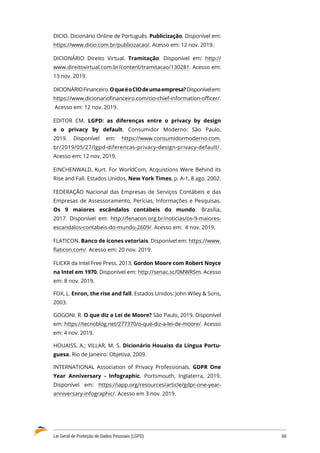 Lei Geral de Proteção de Dados Pessoais (LGPD)	 66
DICIO. Dicionário Online de Português. Publicização. Disponível em:
https://www.dicio.com.br/publicizacao/. Acesso em: 12 nov. 2019.
DICIONÁRIO Direito Virtual. Tramitação. Disponível em: http://
www.direitovirtual.com.br/content/tramitacao/130281. Acesso em:
13 nov. 2019.
DICIONÁRIOFinanceiro.OqueéoCIOdeumaempresa?Disponívelem:
https://www.dicionariofinanceiro.com/cio-chief-information-officer/.
Acesso em: 12 nov. 2019.
EDITOR CM. LGPD: as diferenças entre o privacy by design
e o privacy by default. Consumidor Moderno: São Paulo,
2019. Disponível em: https://www.consumidormoderno.com.
br/2019/05/27/lgpd-diferencas-privacy-design-privacy-default/.
Acesso em: 12 nov. 2019.
EINCHENWALD, Kurt. For WorldCom, Acquistions Were Behind its
Rise and Fall. Estados Unidos, New York Times, p. A-1, 8 ago. 2002.
FEDERAÇÃO Nacional das Empresas de Serviços Contábeis e das
Empresas de Assessoramento, Perícias, Informações e Pesquisas.
Os 9 maiores escândalos contábeis do mundo. Brasília,
2017. Disponível em: http://fenacon.org.br/noticias/os-9-maiores-
escandalos-contabeis-do-mundo-2609/. Acesso em: 4 nov. 2019.
FLATICON. Banco de ícones vetoriais. Disponível em: https://www.
flaticon.com/. Acesso em: 20 nov. 2019.
FLICKR da Intel Free Press. 2013. Gordon Moore com Robert Noyce
na Intel em 1970. Disponível em: http://senac.sc/0MWRSm. Acesso
em: 8 nov. 2019.
FOX, L. Enron, the rise and fall. Estados Unidos: John Wiley  Sons,
2003.
GOGONI. R. O que diz a Lei de Moore? São Paulo, 2019. Disponível
em: https://tecnoblog.net/277370/o-que-diz-a-lei-de-moore/. Acesso
em: 4 nov. 2019.
HOUAISS, A.; VILLAR, M. S. Dicionário Houaiss da Língua Portu-
guesa. Rio de Janeiro: Objetiva, 2009.
INTERNATIONAL Association of Privacy Professionals. GDPR One
Year Anniversary - Infographic. Portsmouth, Inglaterra, 2019.
Disponível em: https://iapp.org/resources/article/gdpr-one-year-
anniversary-infographic/. Acesso em 3 nov. 2019.
 