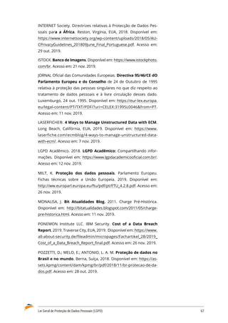 Lei Geral de Proteção de Dados Pessoais (LGPD)	 67
INTERNET Society. Directrizes relativas à Protecção de Dados Pes�
soais para a África. Reston, Virgínia, EUA, 2018. Disponível em:
https://www.internetsociety.org/wp-content/uploads/2018/05/AU�
CPrivacyGuidelines_201809June_Final_Portuguese.pdf. Acesso em:
29 out. 2019.
ISTOCK. Banco de Imagens. Disponível em: https://www.istockphoto.
com/br. Acesso em: 21 nov. 2019.
JORNAL Oficial das Comunidades Europeias. Directiva 95/46/CE dO
Parlamento Europeu e do Conselho de 24 de Outubro de 1995
relativa à proteção das pessoas singulares no que diz respeito ao
tratamento de dados pessoais e à livre circulação desses dado.
Luxemburgo, 24 out. 1995. Disponível em: https://eur-lex.europa.
eu/legal-content/PT/TXT/PDF/?uri=CELEX:31995L0046from=PT.
Acesso em: 11 nov. 2019.
LASERFICHE®. 4 Ways to Manage Unstructured Data with ECM.
Long Beach, Califórnia, EUA, 2019. Disponível em: https://www.
laserfiche.com/ecmblog/4-ways-to-manage-unstructured-data-
with-ecm/. Acesso em: 7 nov. 2019.
LGPD Acadêmico. 2018. LGPD Acadêmico: Compartilhando infor�
mações. Disponível em: https://www.lgpdacademicooficial.com.br/.
Acesso em: 12 nov. 2019.
MILT, K. Proteção dos dados pessoais. Parlamento Europeu.
Fichas técnicas sobre a União Europeia. 2019. Disponível em:
http://ww.europarl.europa.eu/ftu/pdf/pt/FTU_4.2.8.pdf. Acesso em:
26 nov. 2019.
MONALISA, J. Bit Atualidades Blog. 2011. Charge Pré-Histórica.
Disponível em: http://bitatualidades.blogspot.com/2011/05/charge-
pre-historica.html. Acesso em: 11 nov. 2019.
PONEMON Institute LLC. IBM Security. Cost of a Data Breach
Report. 2019. Traverse City, EUA, 2019. Disponível em: https://www.
all-about-security.de/fileadmin/micropages/Fachartikel_28/2019_
Cost_of_a_Data_Breach_Report_final.pdf. Acesso em: 26 nov. 2019.
POZZETTI, D.; MELO, E.; ANTONIO, L. A. M. Proteção de dados no
Brasil e no mundo. Berna, Suíça, 2018. Disponível em: https://as�
sets.kpmg/content/dam/kpmg/br/pdf/2018/11/br-protecao-de-da�
dos.pdf. Acesso em: 28 out. 2019.
 