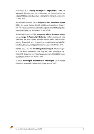 Lei Geral de Proteção de Dados Pessoais (LGPD)	 69
VENTURA, L. H. C. “Privacy By Design” e Compliance na LGPD. Jus
Navigandi, Teresina, out. 2018. Disponível em: https://jus.com.br/
artigos/69585/privacy-by-design-e-compliance-na-lgpd. Acesso em:
12 nov. 2019.
WIKIMEDIA Commons. 2019. Imagem da Sala de Computadores
(600 × 484 pixels, file size: 255 KB, MIME type: image/jpeg). Disponí�
vel em: https://commons.wikimedia.org/wiki/File:NASAComputer�
Room7090.NARA.jpg. Acesso em: 12 nov. 2019.
WIKIMEDIA Commons. 2019. Imagem da seleção de judeus húnga-
ros na rampa de Auschwitz-II-Birkenau, na Polônia ocupada pela
Alemanha, em maio / junho de 1944, durante a fase final do Holo�
causto. Disponível em: https://commons.wikimedia.org/wiki/File:
Selection_Birkenau_ramp.jpg#filehistory. Acesso em: 11 nov. 2019.
WORLD Data Lab. The World Population Project. What’s my pla�
ce in the world population? How long will I live?. Washington, DC,
EUA, 2019. Disponível em: https://population.io/#/1980/02/20/male/
Brazil/home. Acesso em: 03 nov. 2019.
XEXÉO, G. Modelagem de Sistemas de Informação: Da Análise de
Requisitos ao Modelo de Interface. Rio de Janeiro, 2007.
 