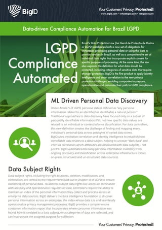 www.bigid.com • info@bigid.com • @bigidsecure
Your Customers' Privacy, Protected!
Data-driven Compliance Automation for Brazil LGPD
LGPD
Compliance
Automated
Brazil's Data Protection Law (Lei Geral de Proteção de Dados
or LGPD) establishes both a new set of obligations for
companies processing personal data or using the data to
provide services in Brazil, as well as a comprehensive set of
individual data rights that incorporate explicit consent for
speciﬁc purposes of processing. At the same time, the law
also expands the deﬁnition for what data should be
protected, including categories of sensitive data that require
stronger protection. BigID is the ﬁrst product to apply identity
intelligence and smart correlation to the new privacy
protection challenges, enabling companies to prepare,
operationalize and automate their path to LGPD compliance.
ML Driven Personal Data Discovery
Under Article 5 of LGPD, personal data is deﬁned as "any personal
information related to an identiﬁed or identiﬁable a natural person."
Traditional approaches to data discovery have focused only on a subset of
personally identiﬁable information (PII), not how speciﬁc data values are
related to an individual or context informs classiﬁcation. For data controllers,
this new deﬁnition creates the challenge of ﬁnding and mapping every
individual's personal data across petabytes of varied data stores.
BigID uses innovative correlation and identity intelligence to establish how
identiﬁable data relates to a data subject, helping to uncover “dark data” and
infer via correlation which attributes are associated with data subjects - not
just PII. BigID automates discovery personal information inventory from
ongoing discovery and classiﬁcation across enterprise infrastructure (cloud,
on-prem, structured and un-structured data sources).
Your Customers' Privacy, Protected!
Data Subject Rights
Data subject rights, including the right to access, deletion, modiﬁcation, and
elimination, are central to the requirements laid out in Chapter III of LGPD to ensure
ownership of personal data. To address subject data rights like access or elimination
with accuracy and operationalize requests at scale, controllers require the ability to
maintain an index of the personal information they collect and process across all
enterprise data sources. BigID delivers the data intelligence foundation to discover
personal information across an enterprise, the index whose data it is and seamlessly
operationalize privacy management processes. BigID provides a comprehensive
consumer information report that incorporates where consumer information was
found, how it is related to a data subject, what categories of data are collected, and
can incorporate the assigned purpose for collection.
 