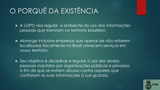 O PORQUÊ DA EXISTÊNCIA
 A LGPD visa regular o ambiente do uso das informações
pessoais que tramitam no território brasileiro;
 Abrange inclusive empresas que apesar de não estarem
localizadas fisicamente no Brasil oferecem serviços em
nosso território;
 Seu objetivo é disciplinar e regular o uso dos dados
pessoais mantidos por organizações públicas e privadas,
a fim de que se evitem abusos contra aqueles que
confiaram as suas informações à sua guarda;
 