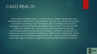 CASO REAL 01
“Uma pessoa deseja fazer a compra de um celular através de uma
empresa de e-commerce. Esta empresa, por sua vez, precisa ter acesso
ao nome e endereço do comprador para a entrega do produto
adquirido e, provavelmente, ao telefone de contato, numero de CPF,
cartão de crédito, etc.. Por sua vez, uma empresa de entrega,
contratada pela empresa de e-commerce, também vai precisar ter
acesso ao nome completo, endereço e telefone do comprador, tanto
para executar a entrega propriamente dita, quanto para contatá-lo,
caso haja algum problema urgente a ser resolvido durante a mesma.”
 