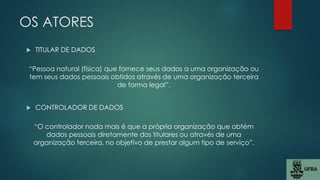 OS ATORES
 TITULAR DE DADOS
“Pessoa natural (física) que fornece seus dados a uma organização ou
tem seus dados pessoais obtidos através de uma organização terceira
de forma legal”.
 CONTROLADOR DE DADOS
“O controlador nada mais é que a própria organização que obtém
dados pessoais diretamente dos titulares ou através de uma
organização terceira, no objetivo de prestar algum tipo de serviço”.
 