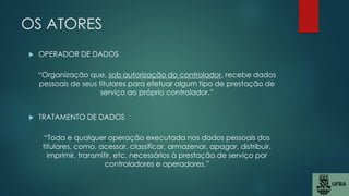 OS ATORES
 OPERADOR DE DADOS
“Organização que, sob autorização do controlador, recebe dados
pessoais de seus titulares para efetuar algum tipo de prestação de
serviço ao próprio controlador.”
 TRATAMENTO DE DADOS
“Toda e qualquer operação executada nos dados pessoais dos
titulares, como, acessar, classificar, armazenar, apagar, distribuir,
imprimir, transmitir, etc. necessários à prestação de serviço por
controladores e operadores.”
 