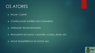 OS ATORES
 TITULAR : CLIENTE
 CONTROLADOR: EMPRESA DE E-COMMERCE
 OPERADOR: TRANSPORTADORA
 TRATAMENTO DE DADOS: CADASTRO, ACESSO, ENVIO, ETC.
 HOUVE TRANSFERÊNCIA DE DADOS: SIM!
 
