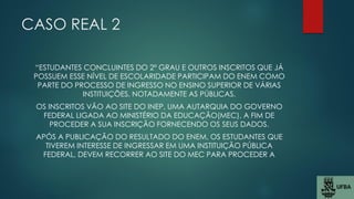 CASO REAL 2
“ESTUDANTES CONCLUINTES DO 2º GRAU E OUTROS INSCRITOS QUE JÁ
POSSUEM ESSE NÍVEL DE ESCOLARIDADE PARTICIPAM DO ENEM COMO
PARTE DO PROCESSO DE INGRESSO NO ENSINO SUPERIOR DE VÁRIAS
INSTITUIÇÕES, NOTADAMENTE AS PÚBLICAS.
OS INSCRITOS VÃO AO SITE DO INEP, UMA AUTARQUIA DO GOVERNO
FEDERAL LIGADA AO MINISTÉRIO DA EDUCAÇÃO(MEC), A FIM DE
PROCEDER A SUA INSCRIÇÃO FORNECENDO OS SEUS DADOS.
APÓS A PUBLICAÇÃO DO RESULTADO DO ENEM, OS ESTUDANTES QUE
TIVEREM INTERESSE DE INGRESSAR EM UMA INSTITUIÇÃO PÚBLICA
FEDERAL, DEVEM RECORRER AO SITE DO MEC PARA PROCEDER A
 