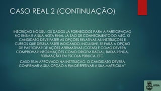 CASO REAL 2 (CONTINUAÇÃO)
INSCRIÇÃO NO SISU. OS DADOS JÁ FORNECIDOS PARA A PARTICIPAÇÃO
NO ENEM E A SUA NOTA FINAL JÁ SÃO DE CONHECIMENTO DO MEC. O
CANDIDATO DEVE FAZER AS OPÇÕES RELATIVAS AS INSTITUIÇÕES E
CURSOS QUE DESEJA FAZER INDICANDO, INCLUSIVE, SE FARÁ A OPÇÃO
DE PARTICIPAR DE AÇÕES AFIRMATIVAS (COTAS) E COMO DEVERÁ
COMPROVAR INFORMAÇÕES COMO ORIGEM RACIAL, BAIXA RENDA,
FORMAÇÃO EM ESCOLA PÚBLICA, ETC.
CASO SEJA APROVADO NA INSTITUIÇÃO, O CANDIDATO DEVERÁ
CONFIRMAR A SUA OPÇÃO A FIM DE EFETIVAR A SUA MATRÍCULA”
 