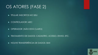 OS ATORES (FASE 2)
 TITULAR: INSCRITOS NO SISU
 CONTROLADOR: MEC
 OPERADOR: (NÃO ESTÁ CLARO)
 TRATAMENTO DE DADOS: CADASTRO, ACESSO, ENVIO, ETC.
 HOUVE TRANSFERÊNCIA DE DADOS: SIM!
 