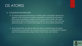 OS ATORES
 CONCEITOS IMPORTANTES:
 Os dados pessoais fornecidos ou obtidos pelo controlador deverá ser
apenas e tão somente os dados necessários a prestação de serviço
(Para que se questionar origem racial se essa informação não fosse
importante para implementação da política de cotas ou de outro uso
relevante para um cumprimento legal ou de uma política pública?);
 Todo tratamento de dados efetuado deve contribuir para as ações
necessárias a prestação de serviços por parte do controlador ou naquilo
que foi autorizado pelo próprio titular. Nem mais, nem menos;
 