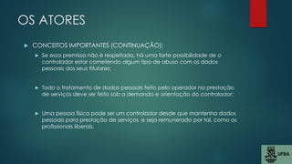 OS ATORES
 CONCEITOS IMPORTANTES (CONTINUAÇÃO):
 Se essa premissa não é respeitada, há uma forte possibilidade de o
controlador estar cometendo algum tipo de abuso com os dados
pessoais dos seus titulares;
 Todo o tratamento de dados pessoais feito pelo operador na prestação
de serviços deve ser feito sob a demanda e orientação do controlador;
 Uma pessoa física pode ser um controlador desde que mantenha dados
pessoais para prestação de serviços e seja remunerado por tal, como os
profissionais liberais.
 