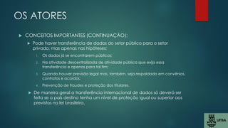 OS ATORES
 CONCEITOS IMPORTANTES (CONTINUAÇÃO):
 Pode haver transferência de dados do setor público para o setor
privado, mas apenas nas hipóteses:
1. Os dados já se encontrarem públicos;
2. Na atividade descentralizada de atividade pública que exija essa
transferência e apenas para tal fim;
3. Quando houver previsão legal mas, também, seja respaldado em convênios,
contratos e acordos;
4. Prevenção de fraudes e proteção dos titulares.
 De maneira geral a transferência internacional de dados só deverá ser
feita se o país destino tenha um nível de proteção igual ou superior aos
previstos na lei brasileira.
 