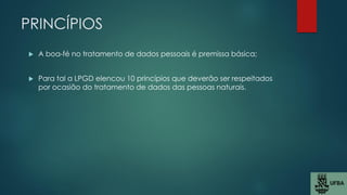 PRINCÍPIOS
 A boa-fé no tratamento de dados pessoais é premissa básica;
 Para tal a LPGD elencou 10 princípios que deverão ser respeitados
por ocasião do tratamento de dados das pessoas naturais.
 