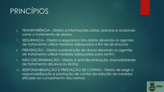 PRINCÍPIOS
6. TRANSPARÊNCIA – Direito a informações claras, precisas e acessíveis
sobre o tratamento de dados;
7. SEGURANÇA – Direito a segurança dos dados devendo os agentes
de tratamento utilizar medidas adequadas a fim de alcança-la;
8. PREVENÇÃO – Direito a prevenção de danos devendo os agentes
de tratamento utilizar medidas adequadas para tal fim;
9. NÃO DISCRIMINAÇÃO – Direito a anti-discriminação. Impossibilidade
de tratamento abusivos ou ilícitos;
10. RESPONSABILIZAÇÃO E PRESTAÇÃO DE CONTAS – Direito de exigir a
responsabilização e prestação de contas da adoção de medidas
eficazes ao cumprimento das normas.
 
