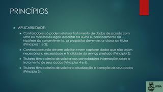 PRINCÍPIOS
 APLICABILIDADE:
 Controladores só podem efetuar tratamento de dados de acordo com
uma ou mais bases legais descritas na LGPD e, principalmente na
hipótese do consentimento, os propósitos devem estar claros ao titular
(Princípios 1 e 2);
 Controladores não devem solicitar e nem capturar dados que não sejam
necessários a necessidade e finalidade do serviço prestado (Princípio 3);
 Titulares têm o direito de solicitar aos controladores informações sobre o
tratamento de seus dados (Princípios 4 e 6);
 Titulares têm o direito de solicitar a atualização e correção de seus dados
(Princípio 5);
 