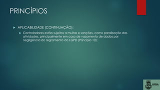 PRINCÍPIOS
 APLICABILIDADE (CONTINUAÇÃO):
 Controladores estão sujeitos a multas e sanções, como paralisação das
atividades, principalmente em caso de vazamento de dados por
negligência do regramento da LGPD (Princípio 10);
 