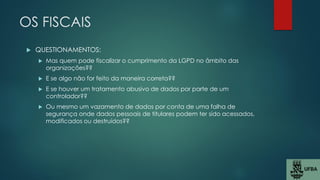 OS FISCAIS
 QUESTIONAMENTOS:
 Mas quem pode fiscalizar o cumprimento da LGPD no âmbito das
organizações??
 E se algo não for feito da maneira correta??
 E se houver um tratamento abusivo de dados por parte de um
controlador??
 Ou mesmo um vazamento de dados por conta de uma falha de
segurança onde dados pessoais de titulares podem ter sido acessados,
modificados ou destruídos??
 