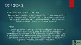 OS FISCAIS
 ENCARREGADO DE DADOS (ou DPO)
“Responsável no âmbito de uma organização por monitorar e verificar
se os tratamentos de dados estão em conformidade com as boas
práticas exigidas pela LGPD e como canal de comunicação entre os
titulares e controladores e também com a ANPD”.
 ANPD
“Agência governamental responsável por proteger e zelar os dados
pessoais que estão sob a guarda das diversas organizações
controladoras e punir também por eventuais descumprimentos à LGPD.
É também missão da ANPD orientar e regulamentar a aplicação da lei,
bem como, formar um elo para com a sociedade a fim de receber
sugestões, dúvidas e, até mesmo, denúncias.”
 