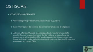 OS FISCAIS
 CONCEITOS IMPORTANTES:
 O encarregado pode ser uma pessoa física ou jurídica;
 Suas informações de contato devem ser amplamente divulgadas;
 Além de atender titulares, o encarregado deve estar em contato
constante com a área técnica a fim de verificar se as políticas de
segurança e privacidade estão sendo rigorosamente cumpridas e os
tratamentos de dados estão em conformidade com boas práticas e em
consonância com a LGPD;
 