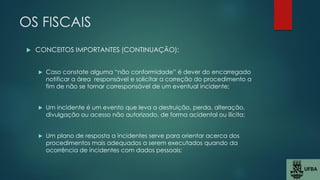 OS FISCAIS
 CONCEITOS IMPORTANTES (CONTINUAÇÃO):
 Caso constate alguma “não conformidade” é dever do encarregado
notificar a área responsável e solicitar a correção do procedimento a
fim de não se tornar corresponsável de um eventual incidente;
 Um incidente é um evento que leva a destruição, perda, alteração,
divulgação ou acesso não autorizado, de forma acidental ou ilícita;
 Um plano de resposta a incidentes serve para orientar acerca dos
procedimentos mais adequados a serem executados quando da
ocorrência de incidentes com dados pessoais;
 