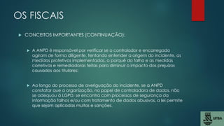 OS FISCAIS
 CONCEITOS IMPORTANTES (CONTINUAÇÃO):
 A ANPD é responsável por verificar se o controlador e encarregado
agiram de forma diligente, tentando entender a origem do incidente, as
medidas protetivas implementadas, o porquê da falha e as medidas
corretivas e remediadoras feitas para diminuir o impacto dos prejuízos
causados aos titulares;
 Ao longo do processo de averiguação do incidente, se a ANPD
constatar que a organização, no papel de controladora de dados, não
se adequou à LGPD, se encontra com processos de segurança da
informação falhos e/ou com tratamento de dados abusivos, a lei permite
que sejam aplicadas multas e sanções.
 