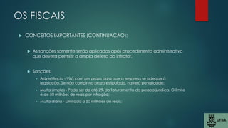 OS FISCAIS
 CONCEITOS IMPORTANTES (CONTINUAÇÃO):
 As sanções somente serão aplicadas após procedimento administrativo
que deverá permitir a ampla defesa ao infrator.
 Sanções:
 Advertência - Virá com um prazo para que a empresa se adeque à
legislação. Se não corrigir no prazo estipulado, haverá penalidade;
 Multa simples - Pode ser de até 2% do faturamento da pessoa jurídica. O limite
é de 50 milhões de reais por infração;
 Multa diária - Limitada a 50 milhões de reais;
 