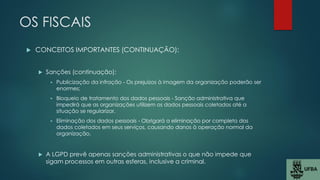 OS FISCAIS
 CONCEITOS IMPORTANTES (CONTINUAÇÃO):
 Sanções (continuação):
 Publicização da infração - Os prejuízos à imagem da organização poderão ser
enormes;
 Bloqueio de tratamento dos dados pessoais - Sanção administrativa que
impedirá que as organizações utilizem os dados pessoais coletados até a
situação se regularizar.
 Eliminação dos dados pessoais - Obrigará a eliminação por completo dos
dados coletados em seus serviços, causando danos à operação normal da
organização.
 A LGPD prevê apenas sanções administrativas o que não impede que
sigam processos em outras esferas, inclusive a criminal.
 