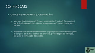OS FISCAIS
 CONCEITOS IMPORTANTES (CONTINUAÇÃO):
 Mas e os órgãos públicos? Podem estar sujeitos à multas? E a eventual
negligência de gestores públicos e servidores será tratada de alguma
forma?
 Incidentes que envolvem entidades e órgãos públicos não estão sujeitos
às sanções de multa, apenas advertência, publicização da infração,
bloqueio e eliminação dos dados;
 